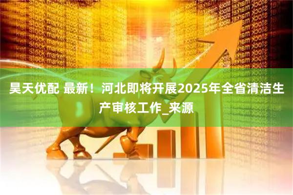 昊天优配 最新！河北即将开展2025年全省清洁生产审核工作_来源