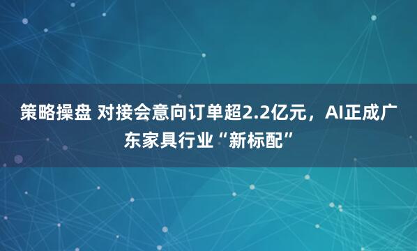 策略操盘 对接会意向订单超2.2亿元，AI正成广东家具行业“新标配”