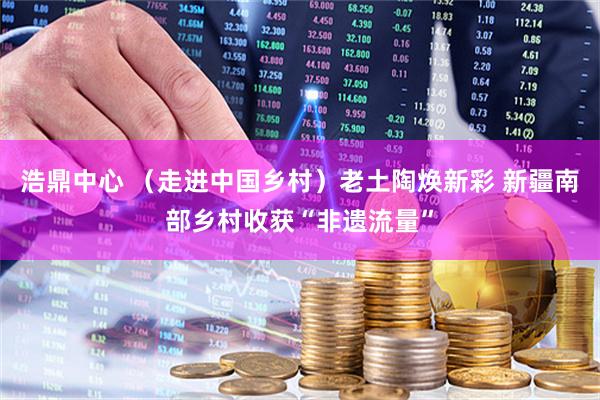 浩鼎中心 （走进中国乡村）老土陶焕新彩 新疆南部乡村收获“非遗流量”