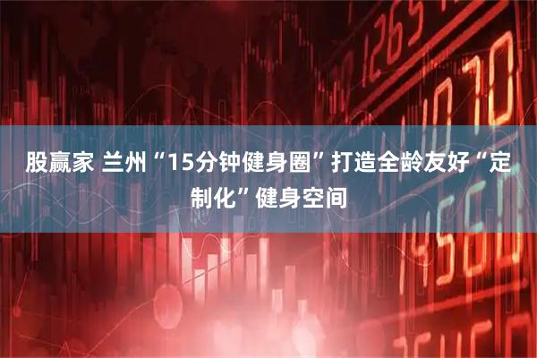 股赢家 兰州“15分钟健身圈”打造全龄友好“定制化”健身空间