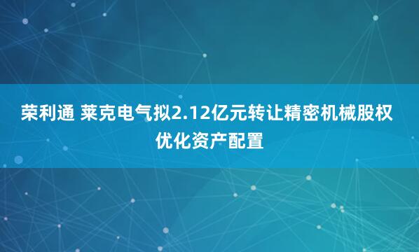 荣利通 莱克电气拟2.12亿元转让精密机械股权 优化资产配置
