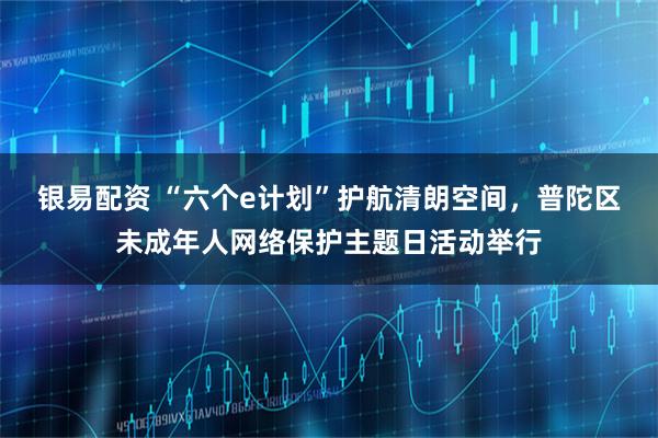 银易配资 “六个e计划”护航清朗空间，普陀区未成年人网络保护主题日活动举行
