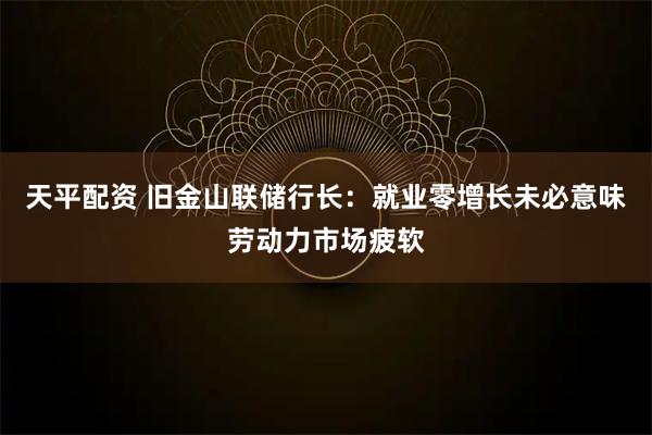 天平配资 旧金山联储行长：就业零增长未必意味劳动力市场疲软