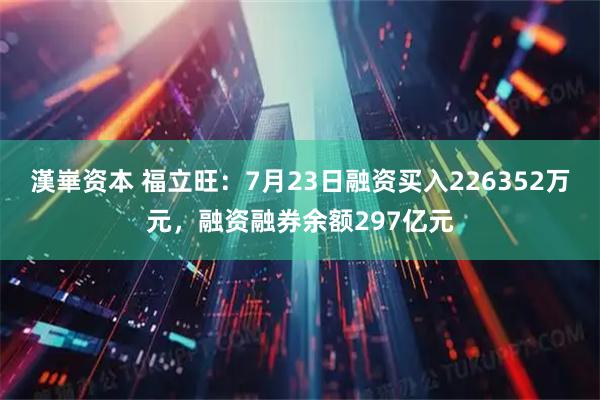 漢崋资本 福立旺：7月23日融资买入226352万元，融资融券余额297亿元