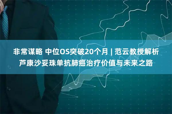 非常谋略 中位OS突破20个月 | 范云教授解析芦康沙妥珠单抗肺癌治疗价值与未来之路