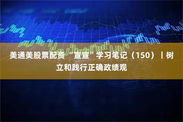 美通美股票配资 “宣宣”学习笔记（150）丨树立和践行正确政绩观
